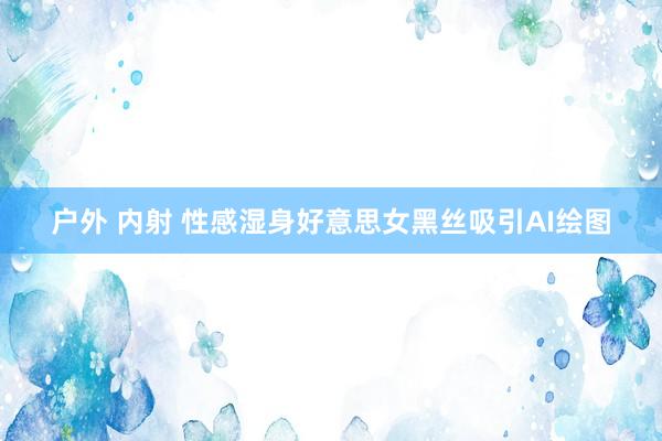 户外 内射 性感湿身好意思女黑丝吸引AI绘图
