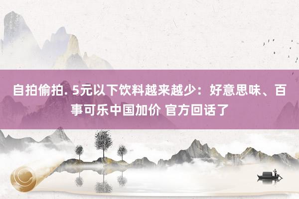 自拍偷拍. 5元以下饮料越来越少：好意思味、百事可乐中国加价 官方回话了