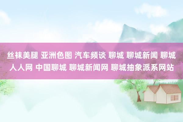 丝袜美腿 亚洲色图 汽车频谈 聊城 聊城新闻 聊城人人网 中国聊城 聊城新闻网 聊城抽象派系网站