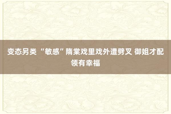 变态另类 “敏感”隋棠戏里戏外遭劈叉 御姐才配领有幸福