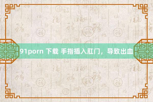 91porn 下载 手指插入肛门，导致出血