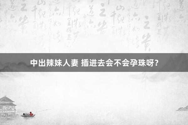 中出辣妹人妻 插进去会不会孕珠呀?