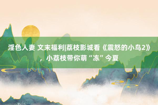 淫色人妻 文末福利|荔枝影城看《震怒的小鸟2》，小荔枝带你萌“冻”今夏