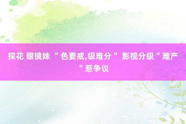 探花 眼镜妹 ＂色要戒,级难分＂ 影视分级＂难产＂惹争议