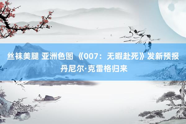 丝袜美腿 亚洲色图 《007：无暇赴死》发新预报 丹尼尔·克雷格归来