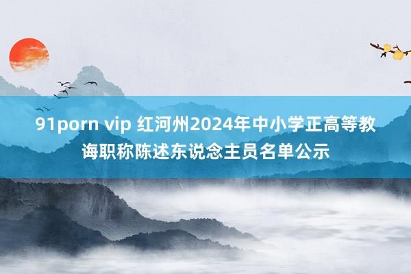 91porn vip 红河州2024年中小学正高等教诲职称陈述东说念主员名单公示