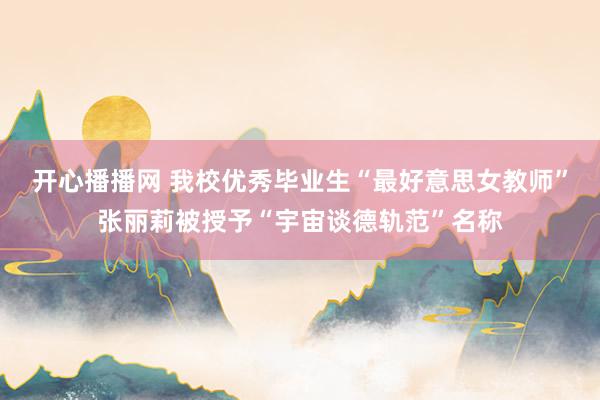 开心播播网 我校优秀毕业生“最好意思女教师”张丽莉被授予“宇宙谈德轨范”名称