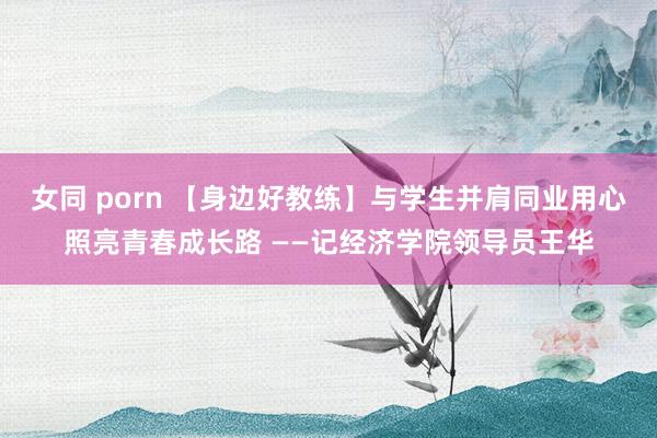 女同 porn 【身边好教练】与学生并肩同业　用心照亮青春成长路 ——记经济学院领导员王华