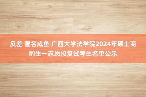 反差 匿名咸鱼 广西大学法学院2024年硕士商酌生一志愿拟复试考生名单公示