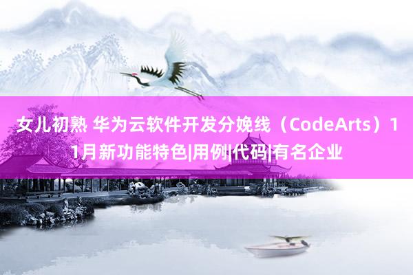 女儿初熟 华为云软件开发分娩线（CodeArts）11月新功能特色|用例|代码|有名企业
