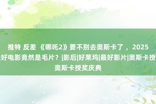 推特 反差 《哪吒2》要不别去奥斯卡了 ，2025年的最好电影竟然是毛片？|影后|好莱坞|最好影片|奥斯卡授奖庆典