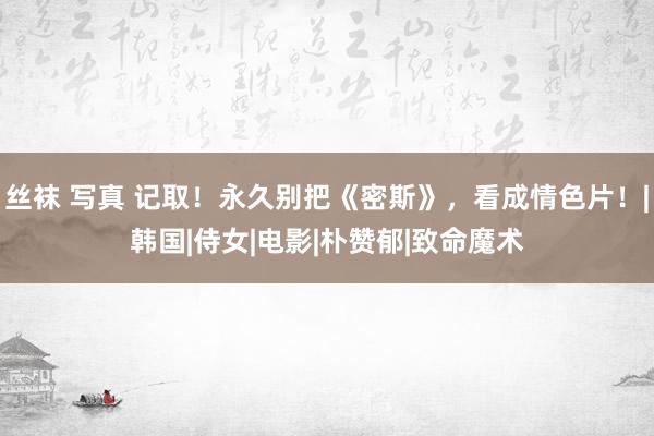 丝袜 写真 记取！永久别把《密斯》，看成情色片！|韩国|侍女|电影|朴赞郁|致命魔术