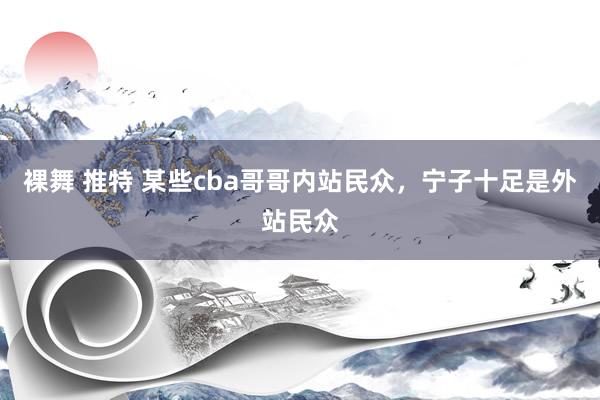 裸舞 推特 某些cba哥哥内站民众，宁子十足是外站民众