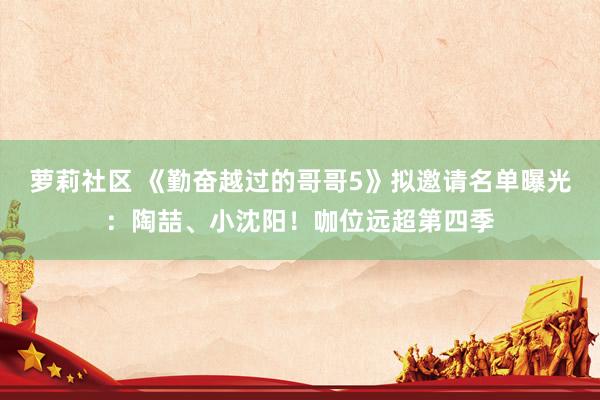 萝莉社区 《勤奋越过的哥哥5》拟邀请名单曝光：陶喆、小沈阳！咖位远超第四季