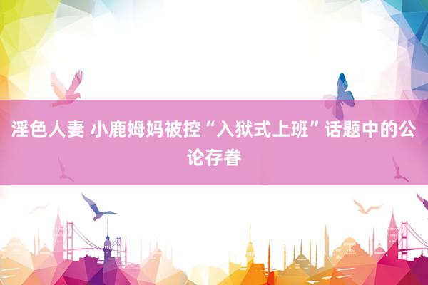 淫色人妻 小鹿姆妈被控“入狱式上班”话题中的公论存眷