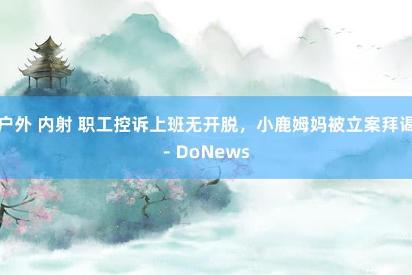 户外 内射 职工控诉上班无开脱，小鹿姆妈被立案拜谒- DoNews