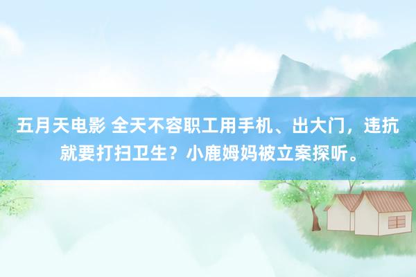 五月天电影 全天不容职工用手机、出大门，违抗就要打扫卫生？小鹿姆妈被立案探听。