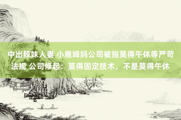 中出辣妹人妻 小鹿姆妈公司被指莫得午休等严苛法规 公司修起：莫得固定技术，不是莫得午休