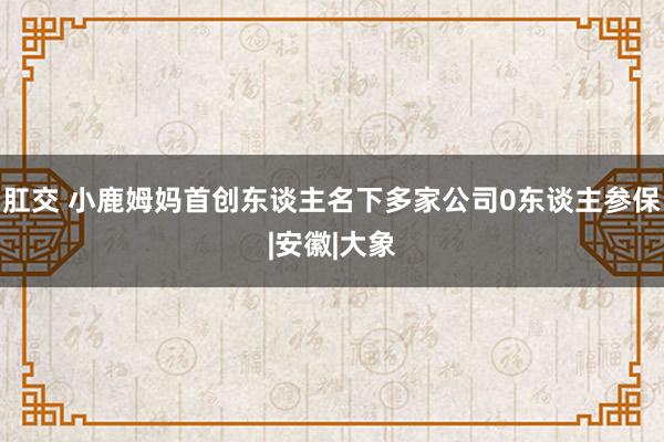 肛交 小鹿姆妈首创东谈主名下多家公司0东谈主参保|安徽|大象