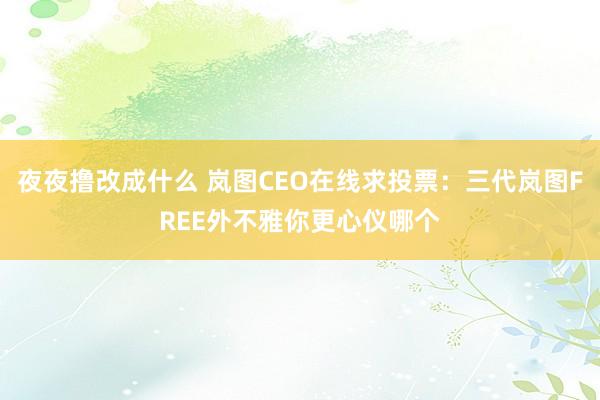 夜夜撸改成什么 岚图CEO在线求投票：三代岚图FREE外不雅你更心仪哪个