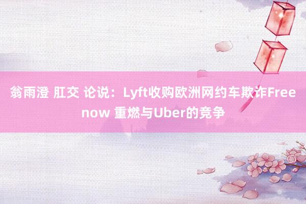 翁雨澄 肛交 论说：Lyft收购欧洲网约车欺诈Freenow 重燃与Uber的竞争