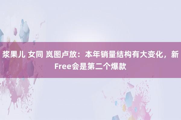 浆果儿 女同 岚图卢放：本年销量结构有大变化，新Free会是第二个爆款