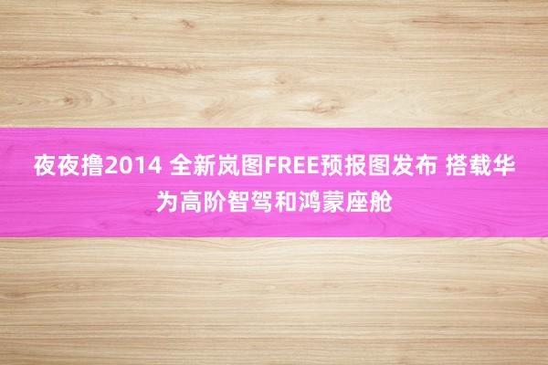 夜夜撸2014 全新岚图FREE预报图发布 搭载华为高阶智驾和鸿蒙座舱