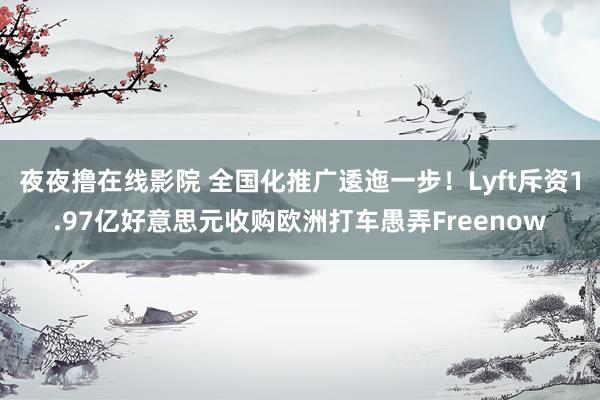 夜夜撸在线影院 全国化推广逶迤一步！Lyft斥资1.97亿好意思元收购欧洲打车愚弄Freenow