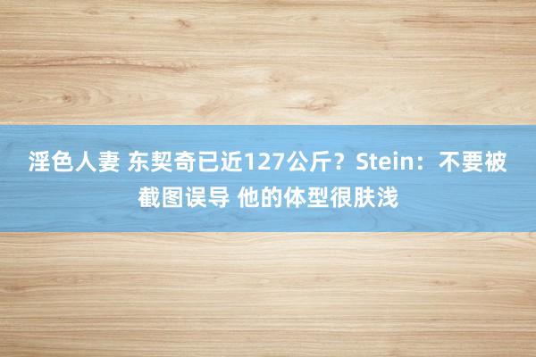 淫色人妻 东契奇已近127公斤？Stein：不要被截图误导 他的体型很肤浅