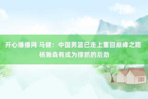 开心播播网 马健：中国男篮已走上重回巅峰之路 杨瀚森有成为撑抓的后劲