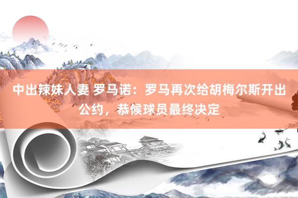 中出辣妹人妻 罗马诺：罗马再次给胡梅尔斯开出公约，恭候球员最终决定