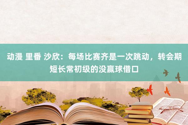 动漫 里番 沙欣：每场比赛齐是一次跳动，转会期短长常初级的没赢球借口