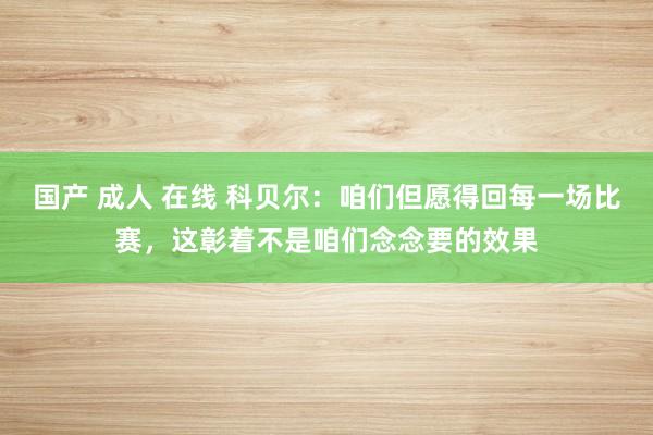 国产 成人 在线 科贝尔：咱们但愿得回每一场比赛，这彰着不是咱们念念要的效果