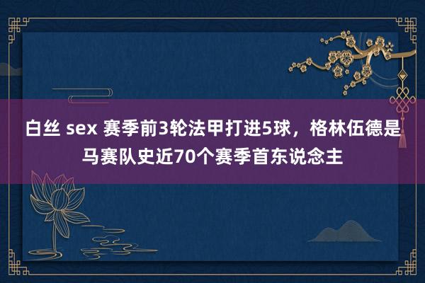 白丝 sex 赛季前3轮法甲打进5球，格林伍德是马赛队史近70个赛季首东说念主