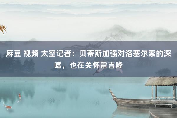 麻豆 视频 太空记者：贝蒂斯加强对洛塞尔索的深嗜，也在关怀雷吉隆