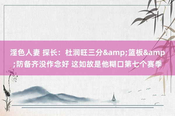 淫色人妻 探长：杜润旺三分&篮板&防备齐没作念好 这如故是他糊口第七个赛季