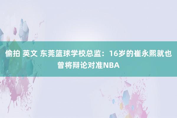 偷拍 英文 东莞篮球学校总监：16岁的崔永熙就也曾将辩论对准NBA