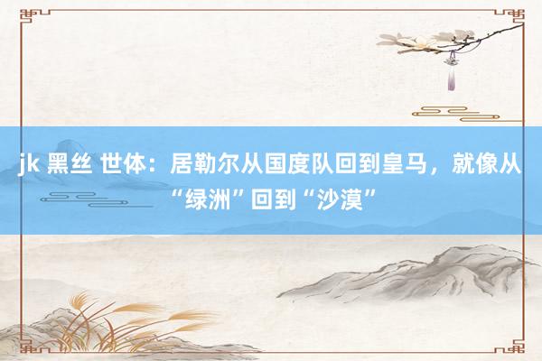 jk 黑丝 世体：居勒尔从国度队回到皇马，就像从“绿洲”回到“沙漠”