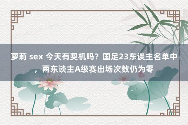 萝莉 sex 今天有契机吗？国足23东谈主名单中，两东谈主A级赛出场次数仍为零