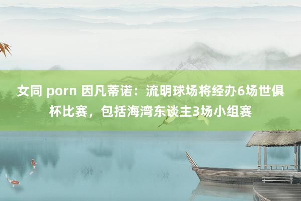 女同 porn 因凡蒂诺：流明球场将经办6场世俱杯比赛，包括海湾东谈主3场小组赛