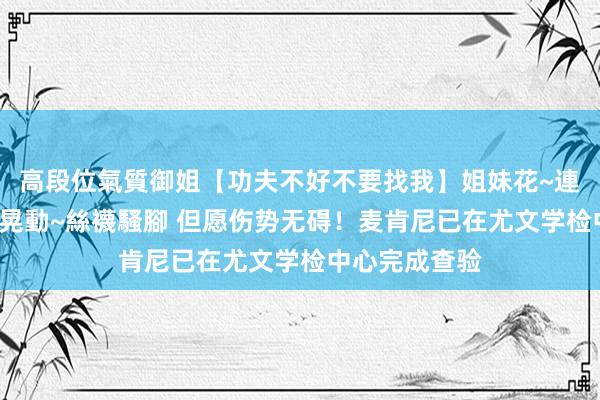 高段位氣質御姐【功夫不好不要找我】姐妹花~連體絲襪~大奶晃動~絲襪騷腳 但愿伤势无碍！麦肯尼已在尤文学检中心完成查验