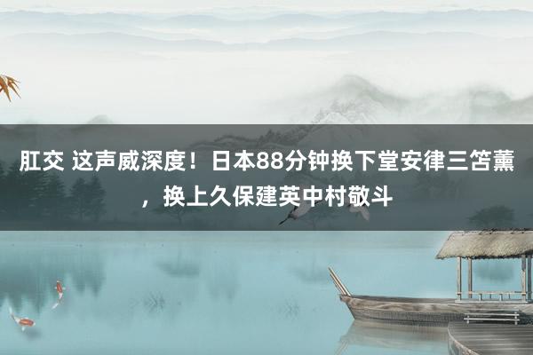 肛交 这声威深度！日本88分钟换下堂安律三笘薰，换上久保建英中村敬斗