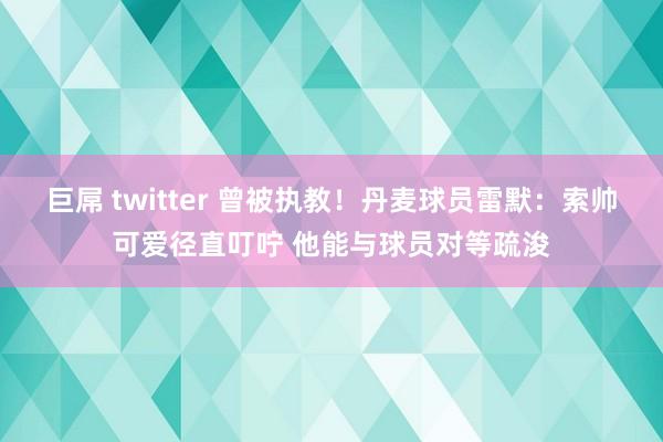 巨屌 twitter 曾被执教！丹麦球员雷默：索帅可爱径直叮咛 他能与球员对等疏浚