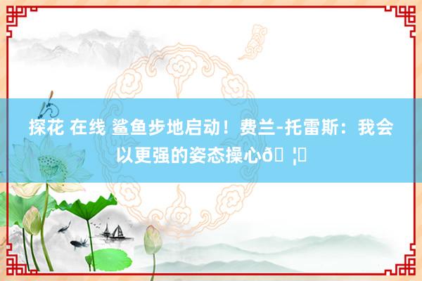 探花 在线 鲨鱼步地启动！费兰-托雷斯：我会以更强的姿态操心🦈