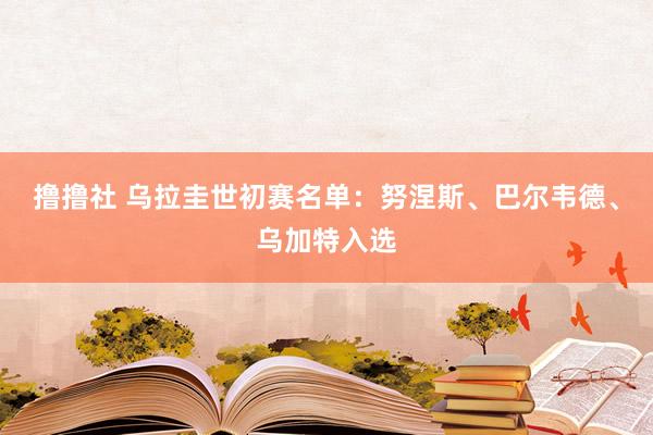 撸撸社 乌拉圭世初赛名单：努涅斯、巴尔韦德、乌加特入选