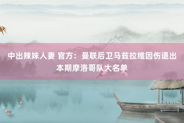 中出辣妹人妻 官方：曼联后卫马兹拉维因伤退出本期摩洛哥队大名单