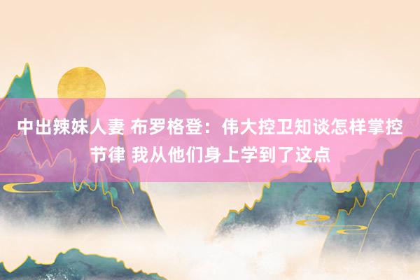 中出辣妹人妻 布罗格登：伟大控卫知谈怎样掌控节律 我从他们身上学到了这点