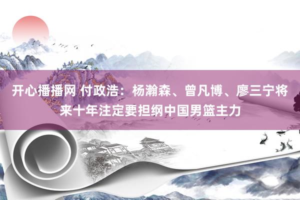 开心播播网 付政浩：杨瀚森、曾凡博、廖三宁将来十年注定要担纲中国男篮主力
