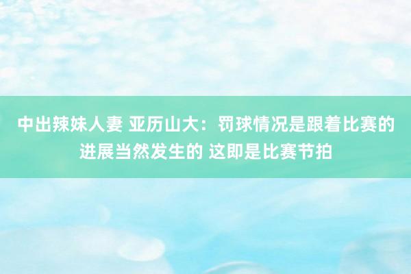 中出辣妹人妻 亚历山大：罚球情况是跟着比赛的进展当然发生的 这即是比赛节拍