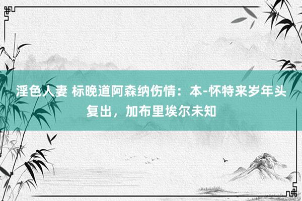 淫色人妻 标晚道阿森纳伤情：本-怀特来岁年头复出，加布里埃尔未知